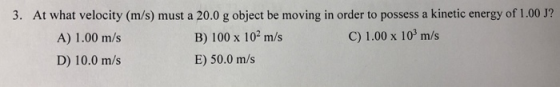 3. At what velocity (m/s) must a 20.0 g object be moving in order to possess a kinetic energy of 1.00 J? A) 1.00 m/s B) 100 x