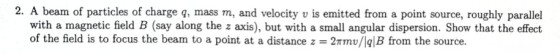 2. A beam of particles of charge g, mass m, and velocity v is emitted from a point source, roughly parallel with a magnetic field B (say along the z axis), but with a small angular dispersion. Show that the effect of the field is to focus the beam to a point at a distance z 2Tmv/Iq|B from the source.