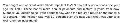 You bought one of Great White Shark Repellant Co.s 9 percent coupon bonds one year ago for $780. These bonds make annual pay