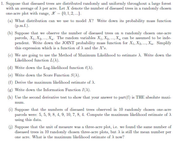 1. Suppose that diseased trees are distributed randomly and uniformly throughout a large forest with an average of λ per acre. Let X denote the number of diseased trees in a randomly chosen one-acre plot with range, 0,1,2,.. a) What distribution can we use to model X? Write down its probability mass function (b) Suppose that we observe the number of diseased trees on n randomly chosen one-acre parcels, X1, X2, ..., X The random variables Xi, X2, ...,X, can be assumed to be inde- pendent. Write down the JOINT probability mass function for X1,X2, .., Xn- Simplify this expression which is a function of λ and the Xs (c) We are going to use the Method of Maximum Likelihood to estimate λ Write down the Likelihood function LA) (d) Write down the Log-likelihood function (A). (e) Write down the Score Function S(A) (f) Derive the maximum likelihood estimate of λ (g) Write down the Information Function I(A) (h) Use the second derivative test to show that your answer to part(f) is THE absolute maxi- mum (i) Suppose that the numbers of diseased trees observed in 10 randomly chosen one-acre parcels were: 5, 5, 9, 8, 4, 9, 10, 7, 8.4 Compute the maximum likelihood estimate of λ using this data. G) Suppose that the unit of measure was a three-acre plot, i.e. we found the same number of diseased trees in 10 randomly chosen three-acre plots, but A is still the mean number per one acre. What is the maximum likelihood estimate of λ now?