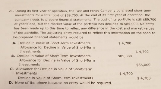 21. During its first year of operation, the Fast and Fancy Company purchased short-term investments for a total cost of $89,700. At the end of its first year of operation, the company needs to prepare financial statements. The cost of its portfolio is still $89,700 at years end, but the market value of the portfolio has declined to $85,000. No entry has been made up to this time to reflect any difference in the cost and market values of the portfolio. The adjusting entry required to reflect this information on the soon-to- be-prepared financial statements would be A. Decline in Value of Short-Term Investments $4,700 Allowance for Decline in Value of Short-Term Investments $4,700 B. Decline in Value of Short-Term Investments $85,000 Allowance for Decline in Value of Short-Term Investments $85,000 C. Allowance for Decline in Value of Short-Term Investments $ 4,700 Decline in Value of Short-Term Investments $4,700 D. None of the above because no entry would be required.