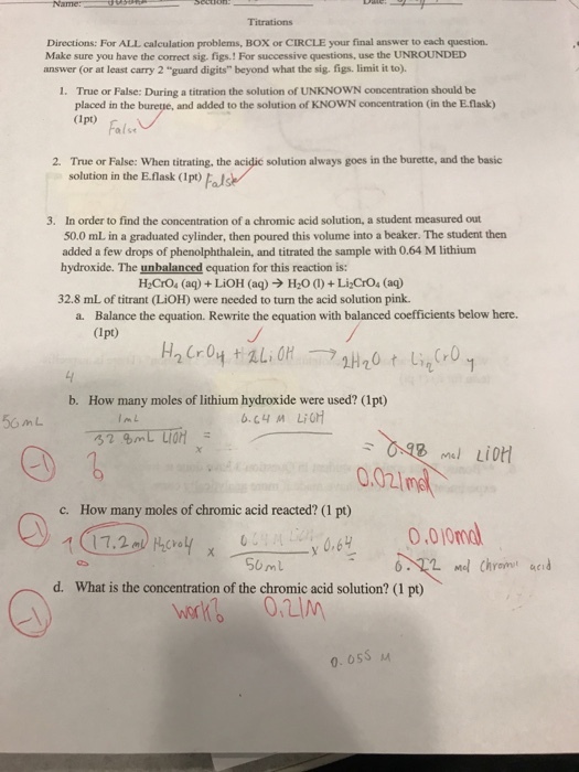 Directions: For ALL calculation problems, BOX or CIRCLE your final answer to each question. Make sure you have the correct sig. figs.! For successive questions, use the UNROUNDED answer (or at least carry 2 guard digits beyond what the sig. figs. limit it to). True or False: During a titration the solution of UNKNOWN concentration should be placed in the buretie, and added to the solution of KNOWN concentration (in the E.flask) 1. ap) Fals (1pt) (rレ 2. True or False: When titrating, the acidic solution always goes in the burette, and the basic solution in the E.flask (Ipo)Fal In order to find the concentration of a chromic acid solution, a student measured out 50.0 mL in a graduated cylinder, then poured this volume into a beaker. The student then added a few drops of phenolphthalein, and titrated the sample with 0.64 M lithium hydroxide. The unbalanced equation for this reaction is: 3. H2Cro, (aq) + LiOH (aq) → H2O (i) + Li2CO4 (aq) 32.8 mL of titrant (LiOH) were needed to turn the acid solution pink. Balance the equation. Rewrite the equation with balanced coefficients below here. (Ipt) a. b. How many moles of lithium hydroxide were used? (1pt) 0.02imd c. How many mols f hromic cid racted? S6ml d. What is the concentration of the chromic acid solution? (1 pt) 0. 05S