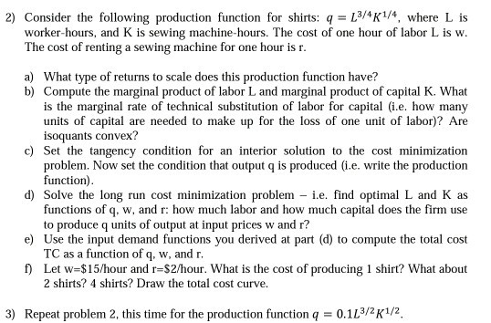2) Consider the following production function for shirts: q=13/4K1/4, where L is worker-hours, and K is sewing machine-hours. The cost of one hour of labor L is w The cost of renting a sewing machine for one hour is r. What type of returns to scale does this production function have? a) b) Compute the marginal product of labor L and marginal product of capital K. What is the marginal rate of technical substitution of labor for capital .e. how many units of capital are needed to make up for the loss of one unit of labor)? Are isoquants convex? c) Set the tangency condition for an interior solution to the cost minimization d) Solve the long run cost minimization problem .e. find optimal L and K as e) Use the input demand functions you derived at part (d) to compute the total cost f) problem. Now set the condition that output q is produced (i.e. write the production function) functions of q, w, and r: how much labor and how much capital does the firm use to produce q units of output at input prices w and r? TC as a function of q, w, and r Let w-$15/hour and r-$2/hour. What is the cost of producing 1 shirt? What about 2 shirts? 4 shirts? Draw the total cost curve. 3) Repeat problem 2, this time for the production function q 0.113/ K1/2