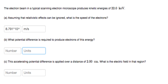 The electron beam in a typical scanning electron microscope produces kinetic energies of 22.0 keV. (a) Assuming that relativistic effects can be ignored, what is the speed of the electrons? 8.791 10m/s (b) What potential difference is required to produce electrons of this energy? Number Units (c) This accelerating potential difference is applied over a distance of 2.00 cm. What is the electric field in that region? NumberUnits