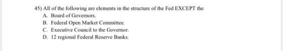 45) All of the following are elements in the structure of the Fed EXCEPT the A. Board of Governors. B. Federal Open Market Co