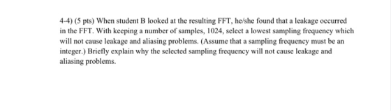 4-4) (5 pts) When student B looked at the resulting FFT, he/she found that a leakage occurred in the FFT. With keeping a numb