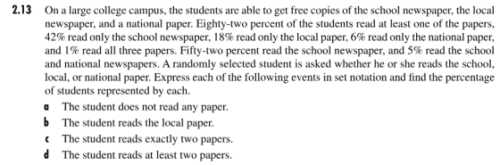 2.13 On a large college campus, the students are able to get free copies of the school newspaper, the local newspaper, and a national paper. Eighty-two percent of the students read at least one of the papers, 42% read only the school newspaper, 18% read only the local paper, 6% read only the national paper, and 1% read all three papers. Fifty-two percent read the school newspaper, and 5% read the school and national newspapers. A randomly selected student is asked whether he or she reads the school, local, or national paper. Express each of the following events in set notation and find the percentage of students represented by eaclh a The student does not read any paper b The student reads the local paper. the of the following eents in seo The student reads exactly two papers. d The student reads at least two papers
