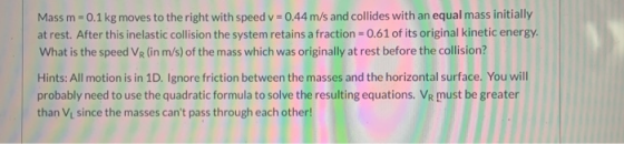 Massm - 0.1 kg moves to the right with speed v = 0.44 m/s and collides with an equal mass initially at rest. After this inela