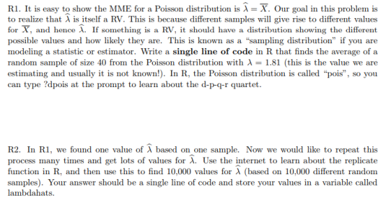R1. It is easy to show the MME for a Poisson distribution is λ = X. Our goal in this problem is to realize that λ is itself a RV. This is because different samples will give rise to different values for X, and hence λ. If something is a RV, it should have a distribution showing the different possible values and how likely they are. This is known as a sampling distribution if you are modeling a statistic or estimator. Write a single line of code in R that finds the average of a random sample of size 40 from the Poisson distribution with λ = 1.81 (this is the value we are estimating and usually it is not known!). In R, the Poisson distribution is called pois, so you can type ?dpois at the prompt to learn about the d-p-g-r quartet R2. In RI, we found one value of λ based on one sample. Now we would like to repeat this process many times and get lots of values for X. Use the internet to learn about the replicate function in R, and then use this to find 10.000 values for λ (based on 10,000 different random samples). Your answer should be a single line of code and store your values in a variable called lambdahats