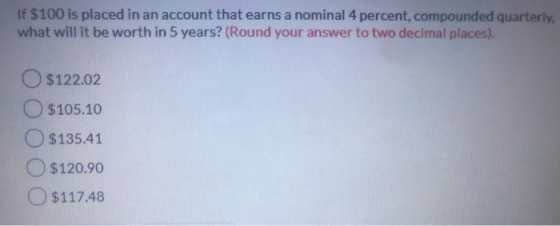 If $100 is placed in an account that earns a nominal 4 percent, compounded quarterly what will it be worth in 5 years? (Round