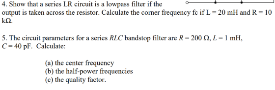 4. Show that a series LR circuit is a lowpass filter if the output is taken across the resistor. Calculate the corner frequency fc if L-20 mH and R 10 5. The circuit parameters for a series RLC bandstop filter are R-200 Ω, L-1 mH, C 40 pF. Calculate: (a) the center frequency (b) the half-power frequencies (c) the quality factor.