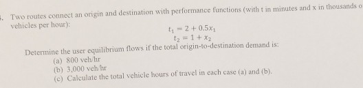 . Two routes connect an origin and destination with performance functions (with t in minutes and x in thousands o vehicles per hour): t1 2 0.5x1 t2 = 1 +X2 Determine the user equilibrium flows if the total origin-to-destination demand is: (a) 800 veh/hr (b) 3,000 veh hr (c) Calculate the total vchicle hours of travel in each case (a) and (b)