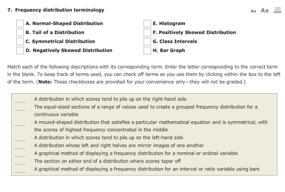. Frequency distribution terminology Aa Aa A. Normal-Shaped Distribution B. Tail of a Distribution C. Symmetrical Distribution D. Negatively Skewed Distribution E. Histogram F. Positively Skewed Distribution G. Class Intervals H. Bar Graph Match each of the following descriptions with its corresponding term. Enter the letter corresponding to the correct term in the blank. To keep track of terms used, you can check off terms as you use them by clicking within the box to the left of the term. (Note: These checkboxes are provided for your convenience only-they will not be graded.) A distribution in which scores tend to pile up on the right-hand side The equal-sized sections of a range of values used to create a grouped frequency distribution for a continuous variable A mound-shaped distribution that satisfies a particular mathematical equation and is symmetrical, with the scores of highest frequency concentrated in the middle A distribution in which scores tend to pile up on the left-hand side A distribution whose left and right halves are mirror images of one another A graphical method of displaying a frequency distribution for a nominal or ordinal variable The section on either end of a distribution where scores taper off A graphical method of displaying a frequency distribution for an interval or ratio variable using bars