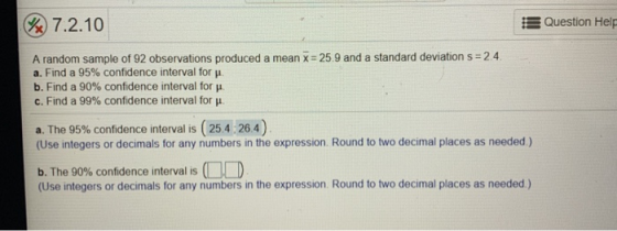 Question Help % 7.2.10 A random sample of 92 observations produced a mean x 25.9 and a standard deviation s 2.4 a. Find a 95%