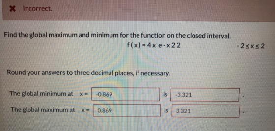 X Incorrect. Find the global maximum and minimum for the function on the closed interval. f(x) = 4x e-x22 - 2sxs 2 Round your