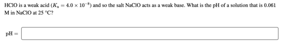 HCIO is a weak acid (Ka = 4.0 x 10-8) and so the salt NaClO acts as a weak base. What is the pH of a solution that is 0.061 M