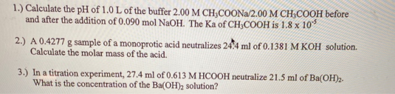 1.) Calculate the pH of 1.0 L of the buffer 2.00 M CH3COONa/2.00 M CH2COOH before and after the addition of 0.090 mol NaOH. T