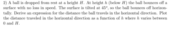 2) A ball is dropped from rest at a height H. At height h (below H) the ball bounces off a surface with no loss in speed. The