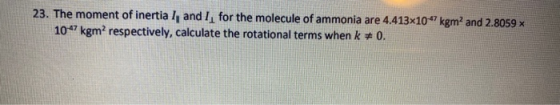 23. The moment of inertia I, and I, for the molecule of ammonia are 4.413x10“ kgm and 2.8059 1047kgm? respectively, calculate
