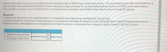 Osborn Manufacturing uses a predetermined overhead rate of $18.60 per direct labor-hour. This predetermined rate was based on a cost formula that estimates $230,640 of total manufacturing overhead for an estimated activity level of 12,400 direct labor-hours. The company actually incurred $225,000 of manufacturing overhead and 11,900 direct labor-hours during the period. Required: 1. Determine the amount of underapplied or overapplied manufacturing overhead for the period. 2 Assume thet the companys underapplied or overapplied overhead is closed to Cost of Goods Sold Would the journal entry to dispose of the underapplied or overapplied overhead increase or decrease the companys gross margin? By how much? Manufacturing overhead 2. The gross margin would by by