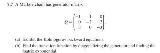 7.7 A Markov chain has generator matrix -0 0-0-2 2 3 0-3 (a) Exhibit the Kolmogorov backward equations. b) Find the transition function by diagonalizing the generator and finding the matrix exponential