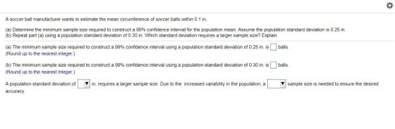 A soccer ball manufacturer wants to estimate the mean circumference of soccer balls within 0.1 in (a) Determine the minimum sample size required to construct a 99% confidence interval for the population mean Assume the population standard deviation is 0 25 in. (b) Repeat part (a) using a population standard deviation of 0.30 in. Which standard deviation requires a larger sample size? Explain 25 a) The minimum sample size required to construct a 99% confidence inte valus (Round up to the nearest integer.) ga ulat n standard deviation of balls. ation fo a n. balls. b) The minimum sample size required to construct a 99% confidence nten al using a population standard de Round up to the nearest integer.) requires a larger sample size. Due othe increased va ability ın he population, a ▼sample size s needed t ensure the desired Apopulation standard deviation o accuracy