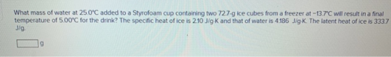 What mass of water at 25.0°C added to a Styrofoam cup containing two 72.7-g ice cubes from a freezer at-13.7C will result in