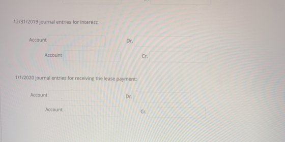 12/31/2019 journal entries for interest: Account Dr. Account Cr. 1/1/2020 journal entries for receiving the lease payment: Ac