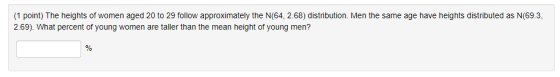 (1 point) The heights of women aged 20 to 29 follow approximately the N(64, 2.68) distribution. Men the same age have heights distributed as N(69.3 2.69). What percent of young women are taller than the mean height of young men?