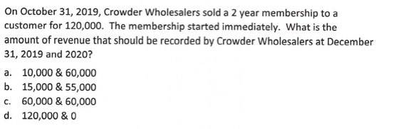 On October 31, 2019, Crowder Wholesalers sold a 2 year membership to a customer for 120,000. The membership started immediate