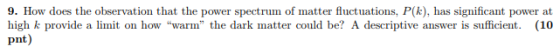 9. How does the observation that the power spectrum of matter fluctuations, P(k), has significant power at pnt) high k provide a limit on how warm the dark matter could be? A descriptive answer is sufficient. (10