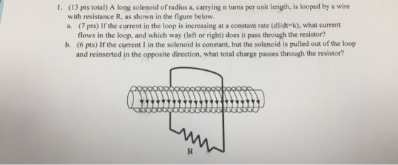 (13 pts total) A long solenoid of radius a, carrying n turns per unit length, is looped by a wire with resistance R, as shown in the figure below. a. (7 pts) If the current in the loop is increasing at a constant rate (dl/dt-k), what current 1. flows in the loop, and which way (left or right) does it pass through the resistor? (6 pts) If the current I in the solenoid is constant, but the solenoid is pulled out of the loop and reinserted in the opposite direction, what total charge passes through the resistor? b.