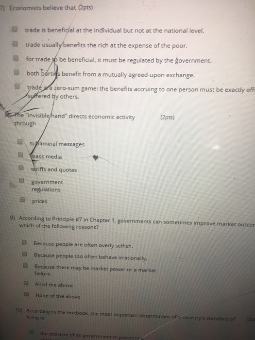 7) Economists believe that (2pts) trade is beneficial at the individual but not at the national level. trade usually benefits the rich at the expense of the poor. for trade /e be beneficial, t must be regulated by the government. both párids benefit from a mutually agreed-upon exchange. deiwa zero-sum game: the benefits accruing to one person must be exactly off ered ty others. suf invisible/hand directs economic activity suBiminal messages (2pts) through mass media O sariffs and quotas government regulation:s prices 9) According to Principle #7 in Chapter 1, governments can sometimes improve market outcor which of the following reasons? Because people are often overly selfish. D Because people too often behave irrationally. Becouse there may be market power or a market O All of the above U None of the above 10) According to the textbook, the most important determinant of - countrys standard of Optr living is the activism of its government in protestip