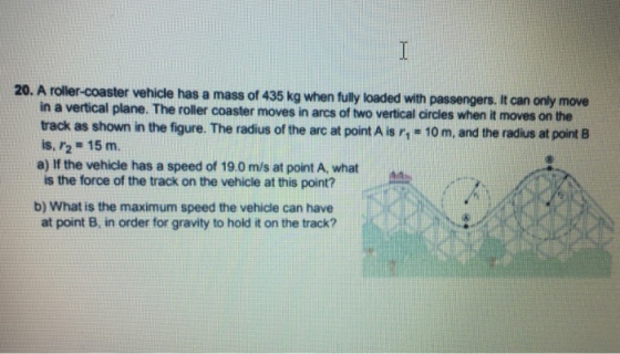 t 435 kg when fully loaded with passengers. It can only move in a vertical plane. The roller coaster moves in arcs of two vertical aircles when it moves on the track as shown in the figure. The radius of the arc at point A is r, 10 m, and the radius at point B is, r2 15 m. a) If the vehicle has a speed of 19.0 m/s at point A, what is the force of the track on the vehicle at this point? b) What is the maximum speed the vehicle can have at point B, in order for gravity to hold it on the track?