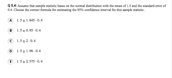 Q 5.4: Assume that sample statistic bases on the normal distribution with the mean of 1.5 and the standard error of 04. Choose the correct formula for estimating the 95% confidence interval for this sample statistic. A 1.5t1.645 0. B 1.50.95-0.4 C 1.52.0.4 D 1.51.96 0.4 E 1.5t2.575 0.4