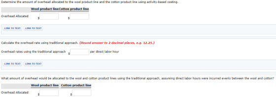 Determine the amount of overhead allocated to the wool product line and the cotton product line using activity-based costing Wool product lineCotton product line Overhead Allocated LINK TO TEXT LINK TO TEXT Calculate the overhead rate using traditional approach. (Round answer to 2 decimal places, e.g. 12.25.) Overhead rates using the traditional approach per direct labor hour LINK TO TEXTLINK TO TEXT What amount of overhead would be allocated to the wool and cotton product lines using the traditional approach, assuming direct labor hours were incurred evenly between the wool and cotton? Wool product line Cotton product line Overhead Allocated