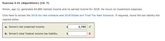 Exercise 3-21 (Algorithmic) (LO. 7) Simon, age 12, generates $4,880 interest income and no earned income for 2018. He incurs no investment expenses Click here to access the 2018 tax rate schedule and 2018 Estate and Trust Tax Rate Schedule. If required, round the tax liability the nearest dollar. a. Simons net unearned income. 2,780 b. Simons total Federal income tax liability.