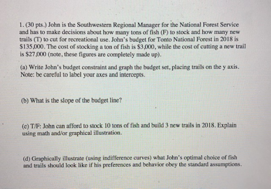 1. (30 pts.) John is the Southwestern Regional Manager for the National Forest Service and has to make decisions about how many tons of fish (P) to stock and how many new trails (T) to cut for recreational use. Johns budget for Tonto National Forest in 2018 is $135,000. The cost of stocking a ton of fish is $3,000, while the cost of cutting a new trail is $27,000 (note, these figures are completely made up). (a) Write Johns budget constraint and graph the budget set, placing trails on the y axis. Note: be careful to label your axes and intercepts. (b) What is the slope of the budget line? (e) T/F: John can afford to stock 10 tons of fish and build 3 new trails in 2018. Explain using math and/or graphical illustration. (d) Graphically illustrate (using indifference curves) what Johns optimal choice of fish and trails should look like if his preferences and behavior obey the standard assumptions.