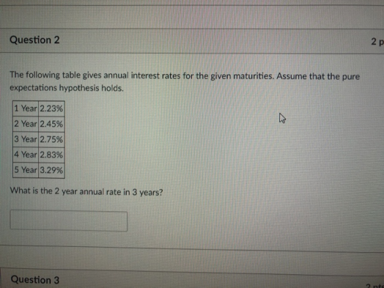 2 p Question 2 The following table gives annual interest rates for the given maturities. Assume that the pure expectations hypothesis holds. 1 Year|2.23% 2 Year|2.45% 3 Year!2.75% 4 Year! 2.83% 5 Year|3.29% What is the 2 year annual rate in 3 years? Question 3