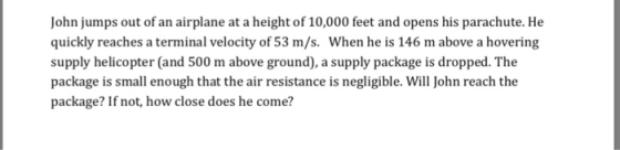 John jumps out of an airplane at a height of 10,000 feet and opens his parachute. He quickly reaches a terminal velocity of 53 m/s. When he is 146 m above a hovering supply helicopter (and 500 m above ground), a supply package is dropped. The package is small enough that the air resistance is negligible. Will John reach the package? If not, how close does he come?