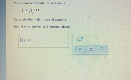 The chemical formula for acetone is: (CH3),co Calculate the molar mass of acetone. Round your answer to 2 decimal places. -1