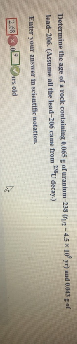 Determine the age of a rock containing 0.065 g of uranium-238 (t12 = 4.5 x 10°yr) and 0.043 g of lead-206. (Assume all the le