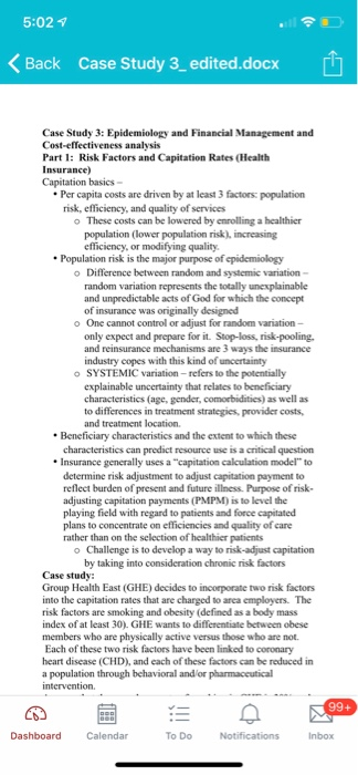 5:021 Back Case Study 3 edited.docx Case Study 3: Epidemiology and Financial Management and Part 1: Risk Factors and Capitation Rates (Health Capitation basics Per capita costs are driven by at least 3 factors: population risk, efficiency, and quality of services o These costs can be lowered by enrolling a healthier population (lower population risk), increasing efficiency, or modifying quality. Population risk is the major purpose of epidemiology o Difference between random and systemic variation- and unpredictable acts of God for which the concept of insurance was originally designed o One cannot control or adjust for random variation- only expect and prepare for it. Stop-loss, risk-pooling and reinsurance industry copes with this kind of o SYSTEMIC variation - refers to the potentially characteristics (age, gender, comorbidities) as well as to differences in treatment strategies, provider costs, and treatment location. Beneficiary characteristics and the extent to which these characteristics can predict resource use is a critical question Insurance generally uses a capitation calculation model to determine risk adjustment to adjust capitation payment to reflect burden of present and future illness. Purpose of risk- playing field with regard to patients and force capitated plans to concentrate on efficiencies and quality of care rather than on the selection of healthier patients o Challenge is to develop a way to risk-adjust capitation by taking into consideration chronic risk factors Group Health East (GHE) decides to incorporate two risk factors into the capitation rates that are charged to area employers. The risk factors are smoking and obesity (defined as a body mass index of at least 30). GHE wants to differentiate between obese members who are physically active versus those who are not. Each of these two risk factors have been linked to coronary heart disease (CHD), and each of these factors can be reduced in a population through behavioral and or pharmaceutical To Do