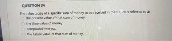 QUESTION 34 The value today of a specific sum of money to be received in the future is referred to as the present value of th