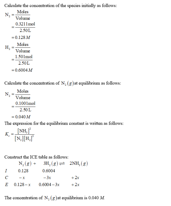 Calculate the concentration of the species initially as follows Moles Volume 0.3211 mol 2.50L -0.128M Moles Volume 1.501mol 2.50L 0.6004M Calculate the concentration of N2 gat equilibrium as follows Moles 2 Volume 0.1001mol 2.50L 0.040M The expression for the equilibrium constant is written as follows Construct the ICE table as follows: N2 (g)3H, (g) 2NH, (g) 0.6004 3x I0.128 +2x +2x E 0.128-x0.6004-3x The concentration of N2 (g)at equilibrium is 0.040 M