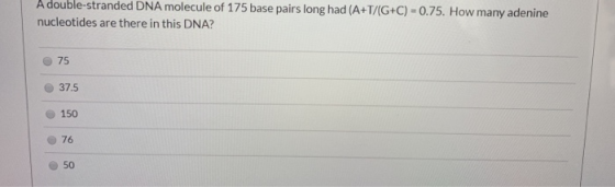 A double-stranded DNA molecule of 175 base pairs long had (A+T/(G+C) = 0.75. How many adenine nucleotides are there in this D