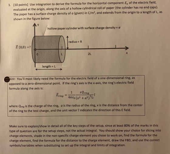 1. [10 points] Use integration to derive the formula for the horizontal component E of the electric field, evaluated at the origin, along the axis of a hollow cylindrical roll of paper (the cylinder has no end caps). The paper has a surface charge density of σ (given) in C/m2, and extends from the origin to a length of L, as shown in the figure below: AY hollow paper cylinder with surface charge density-ơ radius = R E (0,0) -? 0 2L lengths L int: Youll most likely need the formula for the electric field of a one-dimensional ring, as opposed to a zero-dimensional point. If the rings axis is the x-axis, the rings electric field formula along the axis is: 1 xQring Ering-4πεο (x2 + a2) 12 where Qring is the charge of the ring, a is the radius of the ring, x is the distance from the center of the ring to the test charge, and the unit vector 1 indicates the direction of this E field. Make sure to explain/show in detail all of the key steps of the setup, since at least 80% of the marks in this type of question are for the setup steps, not the actual integral. You should show your choice for slicing into charge elements, shade in the non-specific charge element you chose to work on, find the formula for the charge element, find the formula for the distance to the charge element, draw the FBD, and use the correct symbols/variables when substituting to set up the integral and limits of integration.