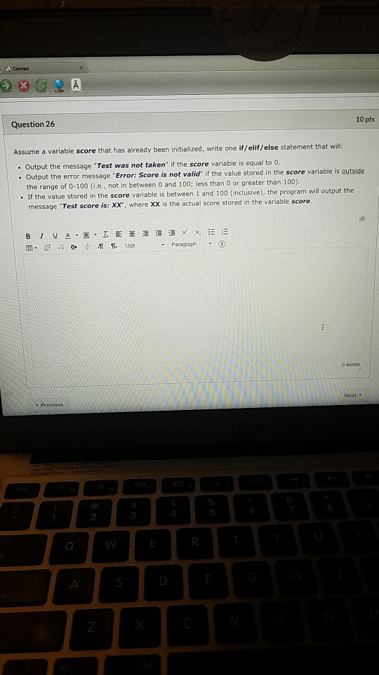 Canvas 10 pts Question 26 Assume a variable score that has already been initialized, write one if/elif/else statement that wi