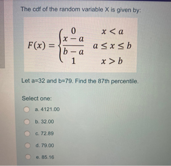 The cdf of the random variable X is given by: x < a x — а b-0 a < x <b ( 1 x > b Let a=32 and b=79. Find the 87th percentile.